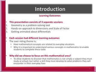 Learning Outcomes
• This presentation consists of 3 separate sessions
1. Geometry as a problem-solving tool
2. Hands-on approach to dimensions and Scale of Factor
3. Getting animated about differentials
• Each session had different learning outcomes
• The over riding theme is;
• How mathematical concepts are related to everyday situations
• Why it is important to understand various concepts in mathematics to enable
students to complete these tasks
• Why did we choose to focus on this mathematical area?
• To allow students to discover that mathematics is not simply a subject they must
study at school, but rather a skill they must develop to solve problems they will
encounter in their everyday lives
7
 