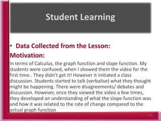 • Data Collected from the Lesson:
Motivation:
In terms of Calculus, the graph function and slope function. My
students were confused, when I showed them the video for the
first time.. They didn’t get it! However it initiated a class
discussion. Students started to talk (verbalise) what they thought
might be happening. There were disagreements/ debates and
discussion. However, once they viewed the video a few times,
they developed an understanding of what the slope function was
and how it was related to the rate of change compared to the
actual graph function
70
 