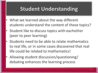 • What we learned about the way different
students understand the content of these topics?
• Student like to discuss topics with eachother
(peer to peer learning)
• Students need to be able to relate mathematics
to real life, or in some cases discovered that real
life could be related to mathematics!
• Allowing student discussion/questioning/
debating enhances the learning process
71
 