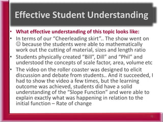 • What effective understanding of this topic looks like:
• In terms of our “Cheerleading skirt”.. The show went on
 because the students were able to mathematically
work out the cutting of material, sizes and length ratio
• Students physically created “Bill”, Dill” and “Phil” and
understood the concepts of scale factor, area, volume etc
• The video on the roller coaster was designed to elicit
discussion and debate from students.. And it succeeded, I
had to show the video a few times, but the learning
outcome was achieved, students did have a solid
understanding of the “Slope Function” and were able to
explain exactly what was happening in relation to the
initial function – Rate of change
72
 