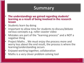 • The understandings we gained regarding students’
learning as a result of being involved in the research
lesson
• Students learn by doing
• Important to allow time for students to discuss/debate
various concepts e.g. roller coaster video
• Mistakes are part of the “learning process” and a NOT a
negative thing
• Project Maths .. We must enjoy the process more and
worry less about the end result, the process is where the
learning/understanding occurs
• Enjoyed working together, collaboration
• Maths is a very clever problem solving tool
73
 