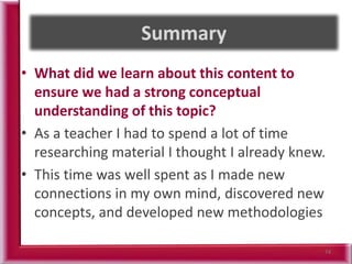 • What did we learn about this content to
ensure we had a strong conceptual
understanding of this topic?
• As a teacher I had to spend a lot of time
researching material I thought I already knew.
• This time was well spent as I made new
connections in my own mind, discovered new
concepts, and developed new methodologies
74
 
