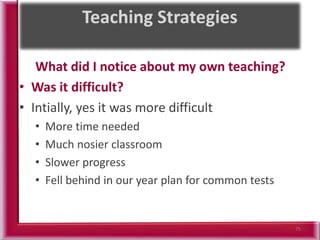 What did I notice about my own teaching?
• Was it difficult?
• Intially, yes it was more difficult
• More time needed
• Much nosier classroom
• Slower progress
• Fell behind in our year plan for common tests
75
 