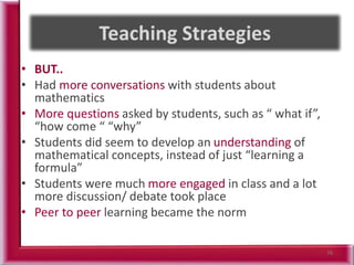 • BUT..
• Had more conversations with students about
mathematics
• More questions asked by students, such as “ what if”,
“how come “ “why”
• Students did seem to develop an understanding of
mathematical concepts, instead of just “learning a
formula”
• Students were much more engaged in class and a lot
more discussion/ debate took place
• Peer to peer learning became the norm
76
 