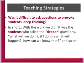 • Was it difficult to ask questions to provoke
students’ deep thinking?
• In short.. With the work we did.. It was the
students who asked the “deeper” questions..
“what will we do if?, if I do this what will
happen?, how can we know that?” and so on
77
 