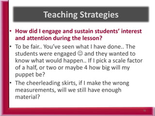 • How did I engage and sustain students’ interest
and attention during the lesson?
• To be fair.. You’ve seen what I have done.. The
students were engaged  and they wanted to
know what would happen.. If I pick a scale factor
of a half, or two or maybe 4 how big will my
puppet be?
• The cheerleading skirts, if I make the wrong
measurements, will we still have enough
material?
78
 