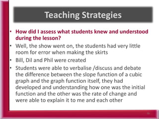 • How did I assess what students knew and understood
during the lesson?
• Well, the show went on, the students had very little
room for error when making the skirts
• Bill, Dil and Phil were created
• Students were able to verbalise /discuss and debate
the difference between the slope function of a cubic
graph and the graph function itself, they had
developed and understanding how one was the initial
function and the other was the rate of change and
were able to explain it to me and each other
79
 