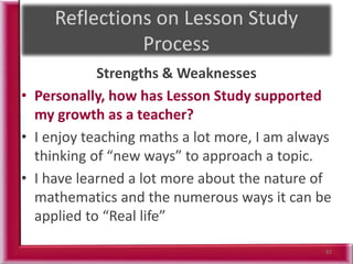 Strengths & Weaknesses
• Personally, how has Lesson Study supported
my growth as a teacher?
• I enjoy teaching maths a lot more, I am always
thinking of “new ways” to approach a topic.
• I have learned a lot more about the nature of
mathematics and the numerous ways it can be
applied to “Real life”
82
 