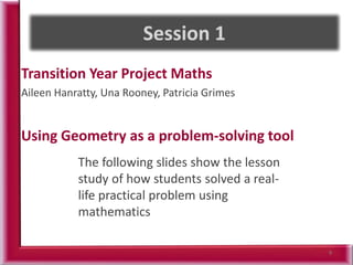 Transition Year Project Maths
Aileen Hanratty, Una Rooney, Patricia Grimes
Using Geometry as a problem-solving tool
9
The following slides show the lesson
study of how students solved a real-
life practical problem using
mathematics
 