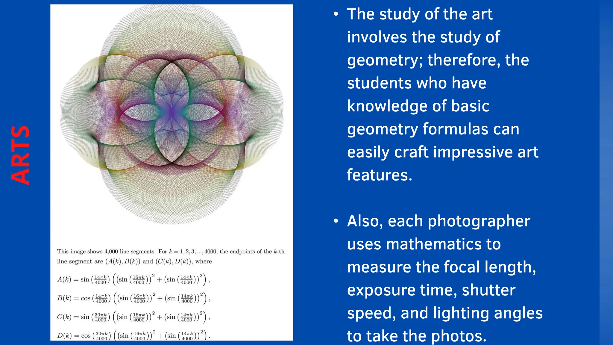 • The study of the art
involves the study of
geometry; therefore, the
students who have
knowledge of basic
geometry formulas can
easily craft impressive art
features.
• Also, each photographer
uses mathematics to
measure the focal length,
exposure time, shutter
speed, and lighting angles
to take the photos.
ARTS
 