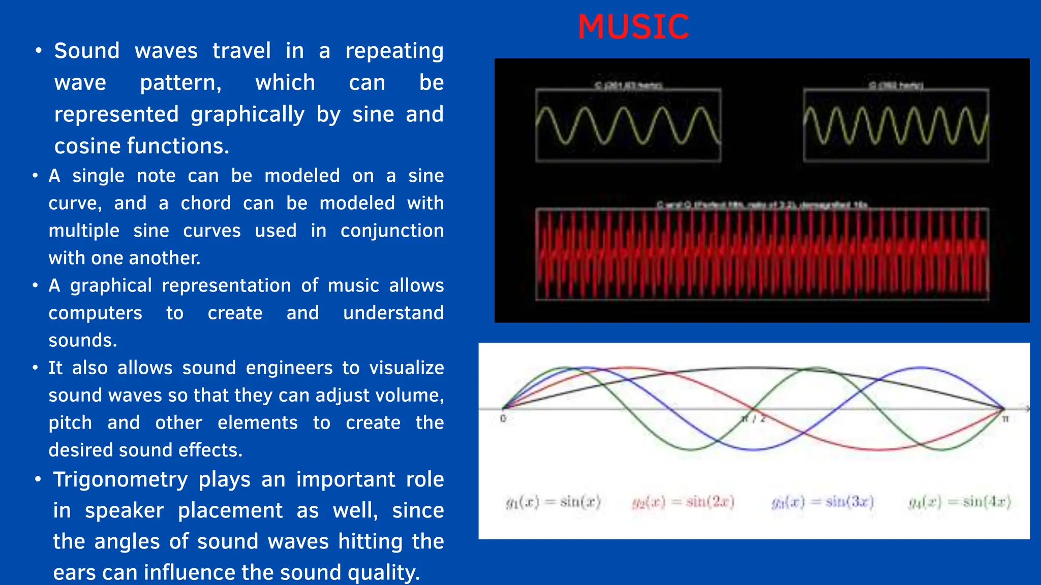 • Sound waves travel in a repeating
wave pattern, which can be
represented graphically by sine and
cosine functions.
• A single note can be modeled on a sine
curve, and a chord can be modeled with
multiple sine curves used in conjunction
with one another.
• A graphical representation of music allows
computers to create and understand
sounds.
• It also allows sound engineers to visualize
sound waves so that they can adjust volume,
pitch and other elements to create the
desired sound effects.
• Trigonometry plays an important role
in speaker placement as well, since
the angles of sound waves hitting the
ears can influence the sound quality.
MUSIC
 