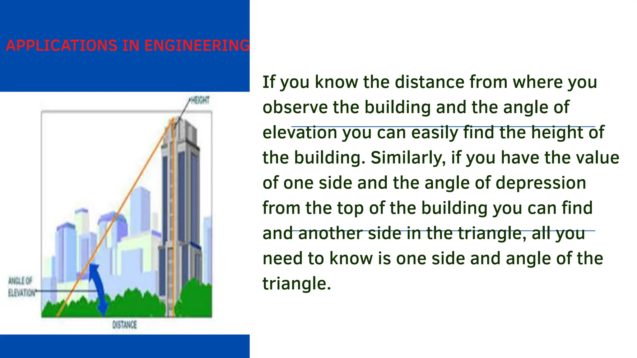 APPLICATIONS IN ENGINEERING
If you know the distance from where you
observe the building and the angle of
elevation you can easily find the height of
the building. Similarly, if you have the value
of one side and the angle of depression
from the top of the building you can find
and another side in the triangle, all you
need to know is one side and angle of the
triangle.
 