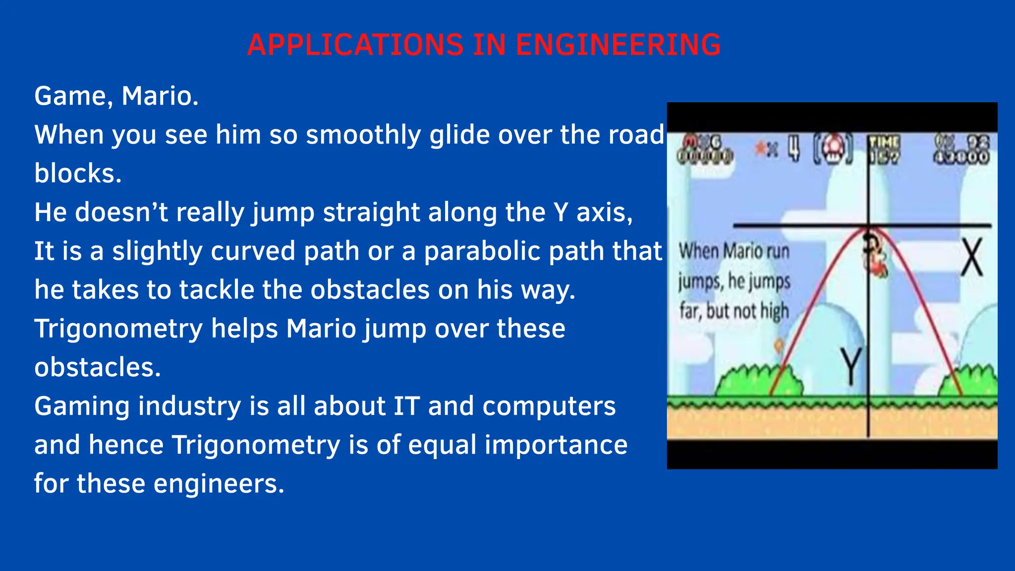 APPLICATIONS IN ENGINEERING
Game, Mario.
When you see him so smoothly glide over the road
blocks.
He doesn’t really jump straight along the Y axis,
It is a slightly curved path or a parabolic path that
he takes to tackle the obstacles on his way.
Trigonometry helps Mario jump over these
obstacles.
Gaming industry is all about IT and computers
and hence Trigonometry is of equal importance
for these engineers.
 