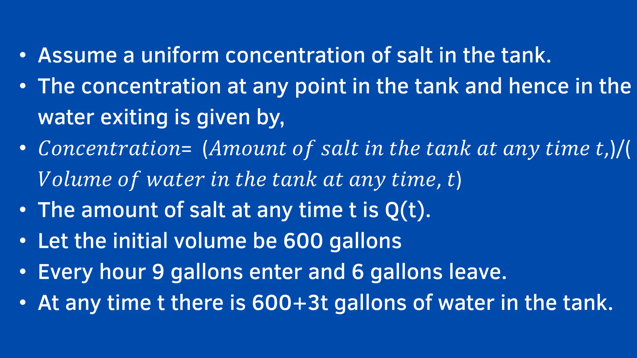 • Assume a uniform concentration of salt in the tank.
• The concentration at any point in the tank and hence in the
water exiting is given by,
• 𝐶𝑜𝑛𝑐𝑒𝑛𝑡𝑟𝑎𝑡𝑖𝑜𝑛= (𝐴𝑚𝑜𝑢𝑛𝑡 𝑜𝑓 𝑠𝑎𝑙𝑡 𝑖𝑛 𝑡ℎ𝑒 𝑡𝑎𝑛𝑘 𝑎𝑡 𝑎𝑛𝑦 𝑡𝑖𝑚𝑒 𝑡,)/(
𝑉𝑜𝑙𝑢𝑚𝑒 𝑜𝑓 𝑤𝑎𝑡𝑒𝑟 𝑖𝑛 𝑡ℎ𝑒 𝑡𝑎𝑛𝑘 𝑎𝑡 𝑎𝑛𝑦 𝑡𝑖𝑚𝑒, 𝑡)
• The amount of salt at any time t is Q(t).
• Let the initial volume be 600 gallons
• Every hour 9 gallons enter and 6 gallons leave.
• At any time t there is 600+3t gallons of water in the tank.
 