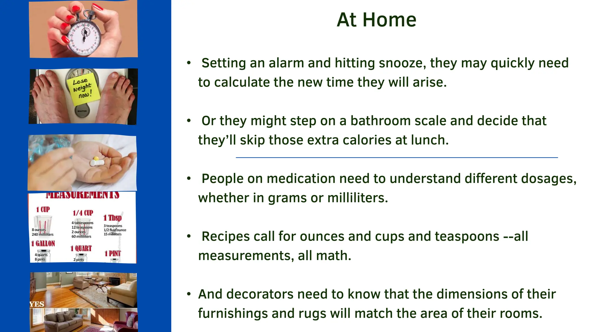 At Home
• Setting an alarm and hitting snooze, they may quickly need
to calculate the new time they will arise.
• Or they might step on a bathroom scale and decide that
they’ll skip those extra calories at lunch.
• People on medication need to understand different dosages,
whether in grams or milliliters.
• Recipes call for ounces and cups and teaspoons --all
measurements, all math.
• And decorators need to know that the dimensions of their
furnishings and rugs will match the area of their rooms.
 