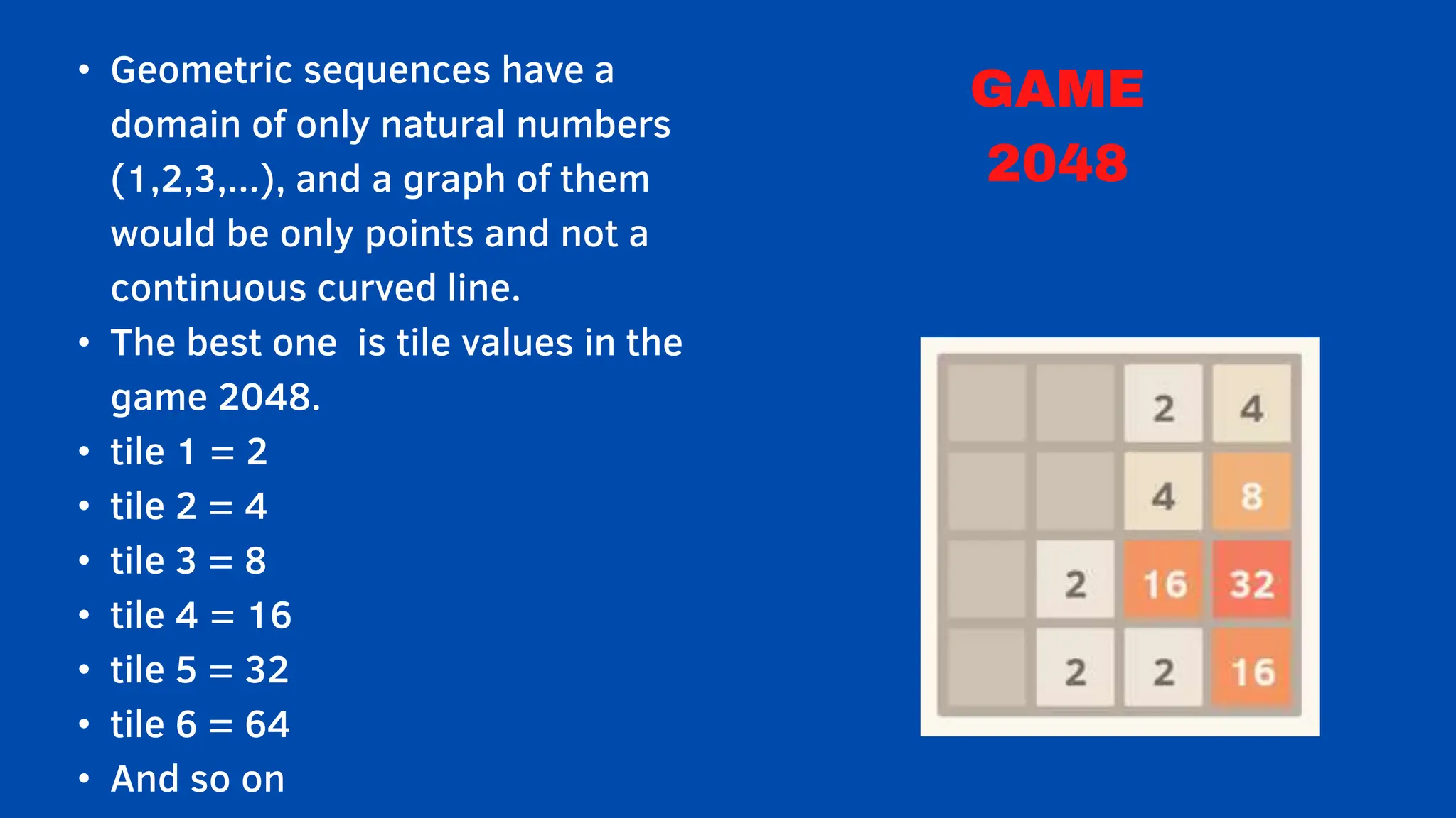 • Geometric sequences have a
domain of only natural numbers
(1,2,3,...), and a graph of them
would be only points and not a
continuous curved line.
• The best one is tile values in the
game 2048.
• tile 1 = 2
• tile 2 = 4
• tile 3 = 8
• tile 4 = 16
• tile 5 = 32
• tile 6 = 64
• And so on
GAME
2048
 