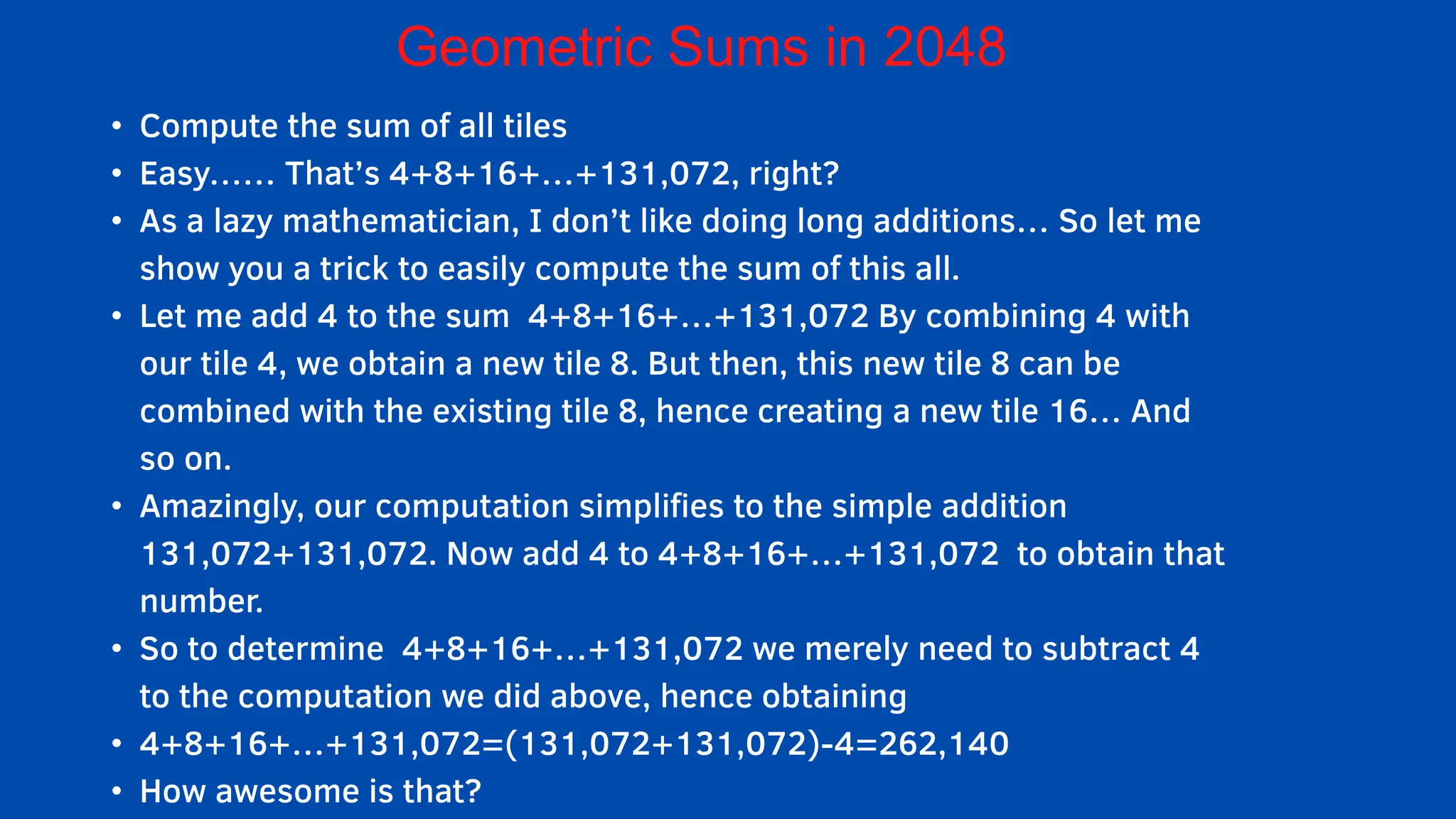 • Compute the sum of all tiles
• Easy…… That’s 4+8+16+…+131,072, right?
• As a lazy mathematician, I don’t like doing long additions… So let me
show you a trick to easily compute the sum of this all.
• Let me add 4 to the sum 4+8+16+…+131,072 By combining 4 with
our tile 4, we obtain a new tile 8. But then, this new tile 8 can be
combined with the existing tile 8, hence creating a new tile 16… And
so on.
• Amazingly, our computation simplifies to the simple addition
131,072+131,072. Now add 4 to 4+8+16+…+131,072 to obtain that
number.
• So to determine 4+8+16+…+131,072 we merely need to subtract 4
to the computation we did above, hence obtaining
• 4+8+16+…+131,072=(131,072+131,072)-4=262,140
• How awesome is that?
Geometric Sums in 2048
 