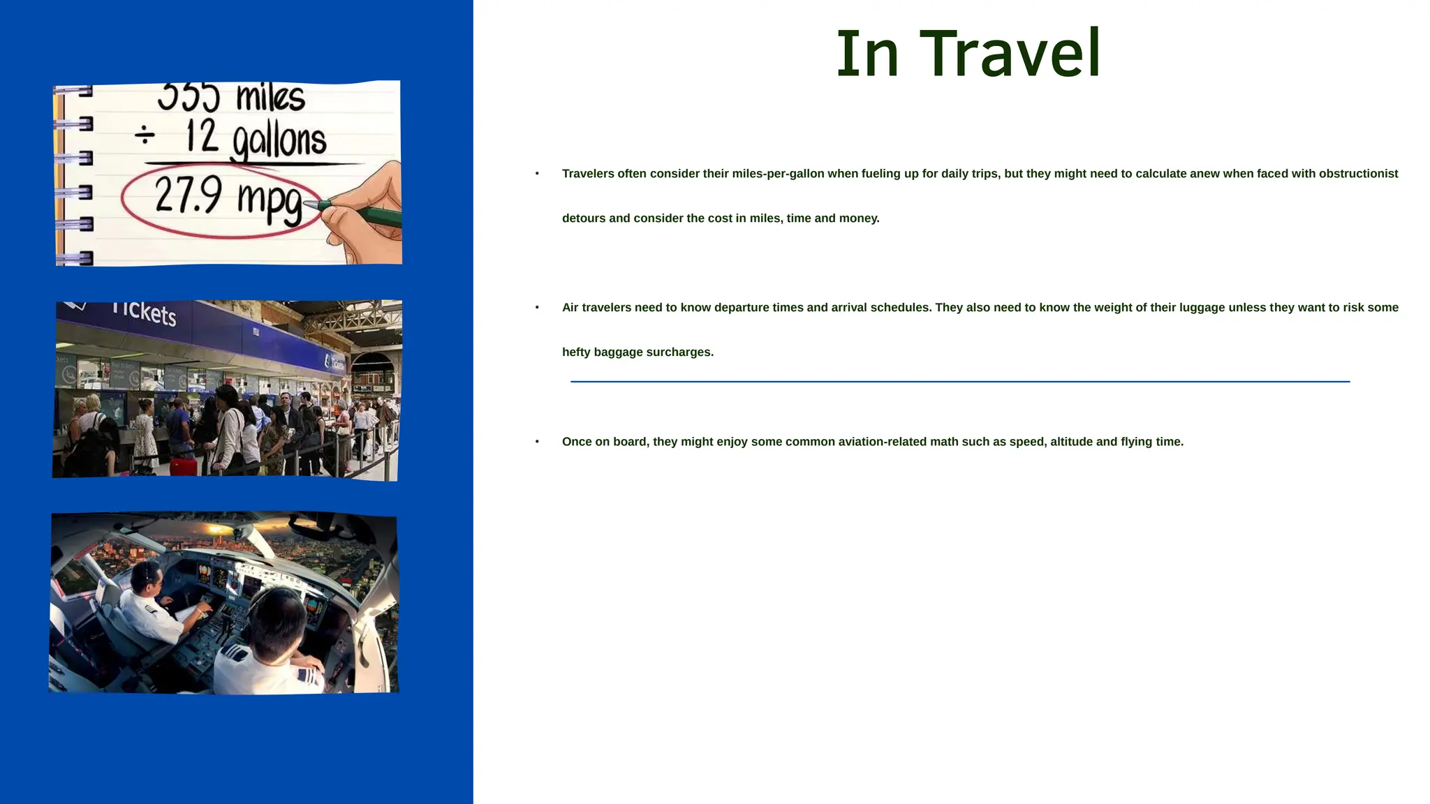 In Travel
• Travelers often consider their miles-per-gallon when fueling up for daily trips, but they might need to calculate anew when faced with obstructionist
detours and consider the cost in miles, time and money.
• Air travelers need to know departure times and arrival schedules. They also need to know the weight of their luggage unless they want to risk some
hefty baggage surcharges.
• Once on board, they might enjoy some common aviation-related math such as speed, altitude and flying time.
 