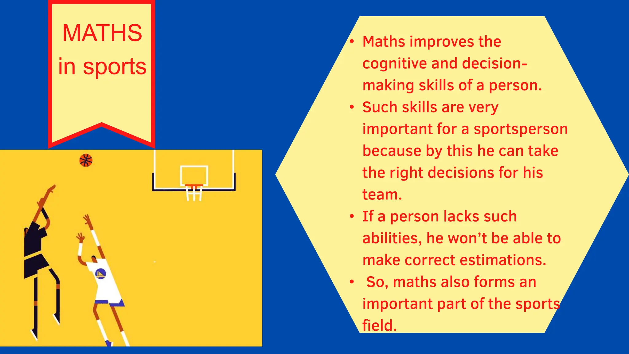 MATHS
in sports
• Maths improves the
cognitive and decision-
making skills of a person.
• Such skills are very
important for a sportsperson
because by this he can take
the right decisions for his
team.
• If a person lacks such
abilities, he won’t be able to
make correct estimations.
• So, maths also forms an
important part of the sports
field.
 