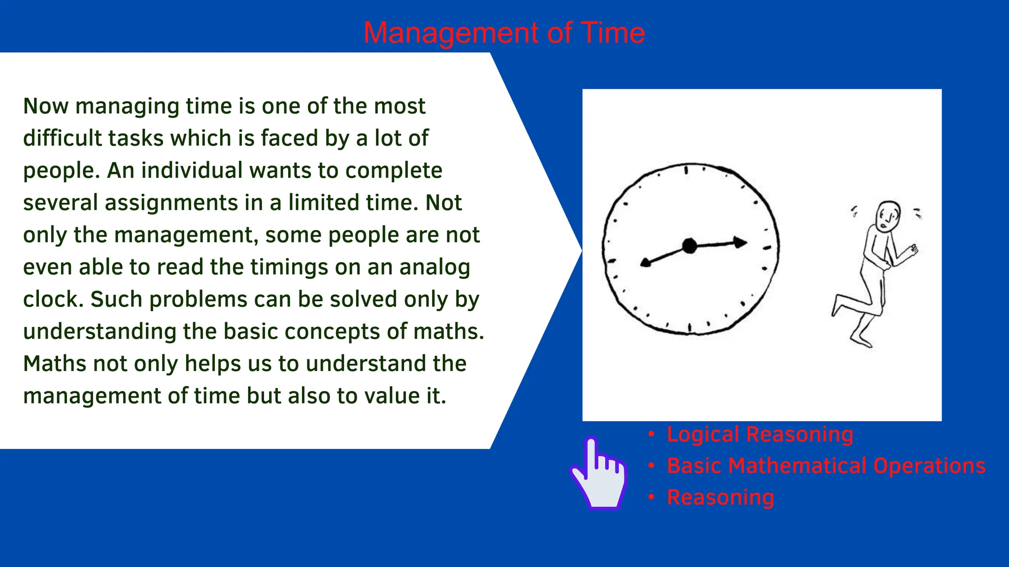 Management of Time
Now managing time is one of the most
difficult tasks which is faced by a lot of
people. An individual wants to complete
several assignments in a limited time. Not
only the management, some people are not
even able to read the timings on an analog
clock. Such problems can be solved only by
understanding the basic concepts of maths.
Maths not only helps us to understand the
management of time but also to value it.
• Logical Reasoning
• Basic Mathematical Operations
• Reasoning
 
