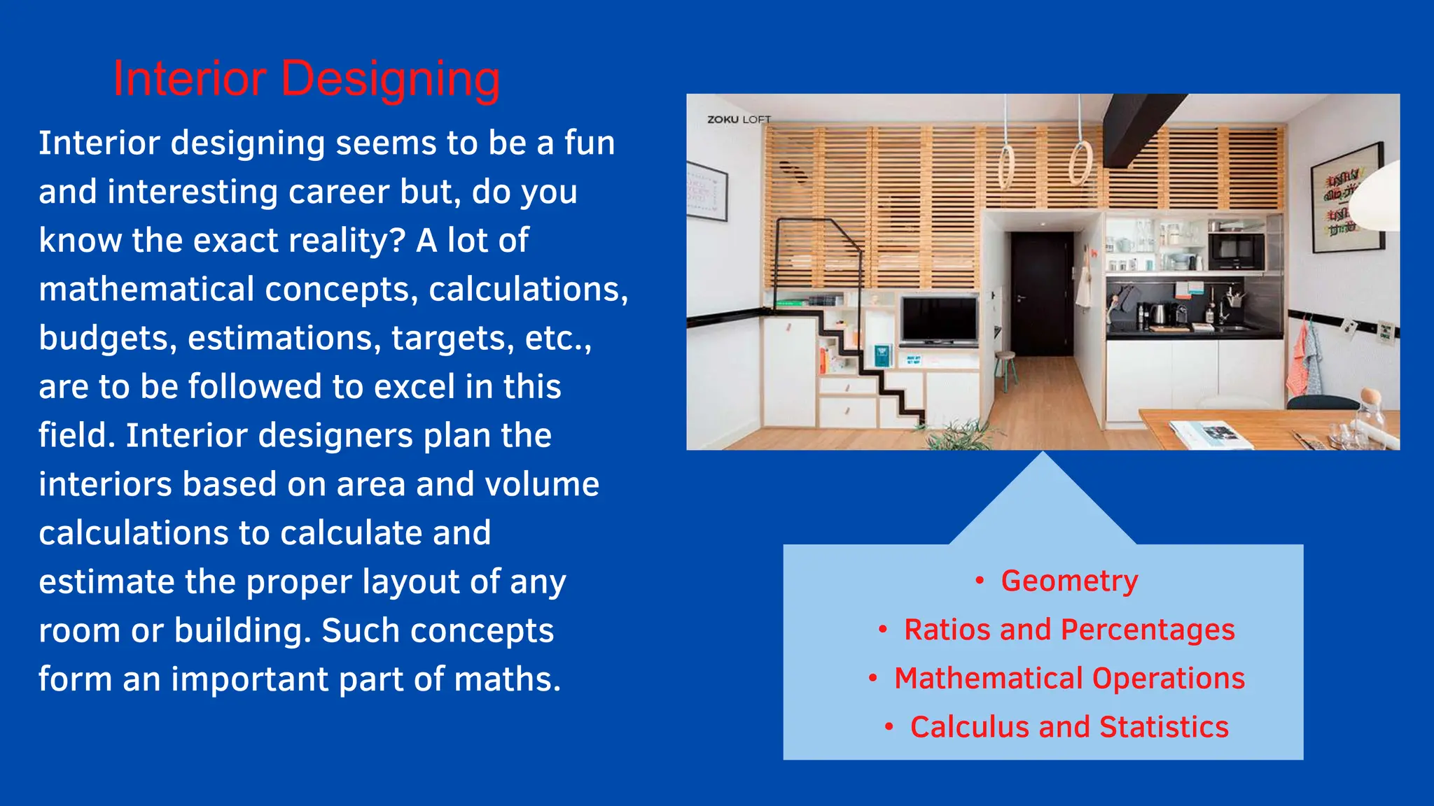 Interior Designing
Interior designing seems to be a fun
and interesting career but, do you
know the exact reality? A lot of
mathematical concepts, calculations,
budgets, estimations, targets, etc.,
are to be followed to excel in this
field. Interior designers plan the
interiors based on area and volume
calculations to calculate and
estimate the proper layout of any
room or building. Such concepts
form an important part of maths.
• Geometry
• Ratios and Percentages
• Mathematical Operations
• Calculus and Statistics
 