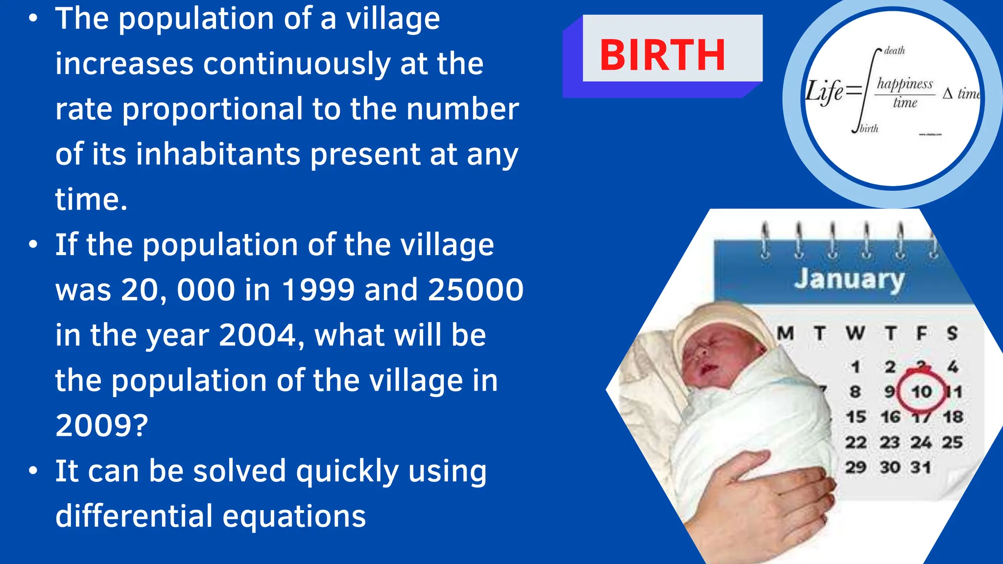 • The population of a village
increases continuously at the
rate proportional to the number
of its inhabitants present at any
time.
• If the population of the village
was 20, 000 in 1999 and 25000
in the year 2004, what will be
the population of the village in
2009?
• It can be solved quickly using
differential equations
BIRTH
 