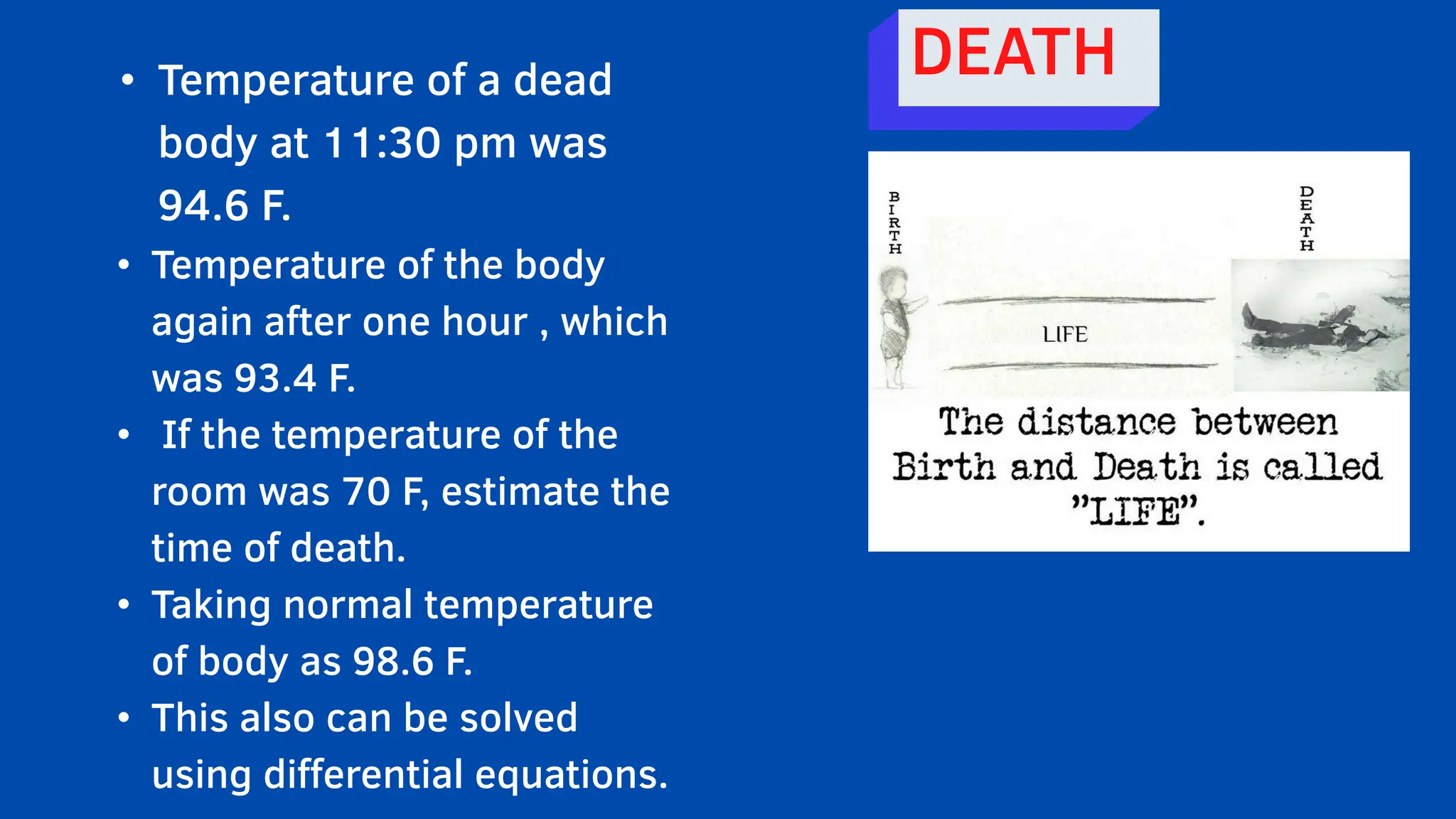 • Temperature of a dead
body at 11:30 pm was
94.6 F.
• Temperature of the body
again after one hour , which
was 93.4 F.
• If the temperature of the
room was 70 F, estimate the
time of death.
• Taking normal temperature
of body as 98.6 F.
• This also can be solved
using differential equations.
DEATH
 