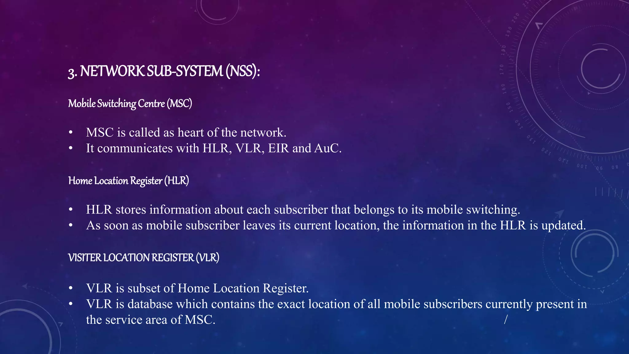 3. NETWORKSUB-SYSTEM(NSS):
MobileSwitchingCentre(MSC)
• MSC is called as heart of the network.
• It communicates with HLR, VLR, EIR and AuC.
HomeLocationRegister(HLR)
• HLR stores information about each subscriber that belongs to its mobile switching.
• As soon as mobile subscriber leaves its current location, the information in the HLR is updated.
VISITERLOCATIONREGISTER(VLR)
• VLR is subset of Home Location Register.
• VLR is database which contains the exact location of all mobile subscribers currently present in
the service area of MSC. /
 