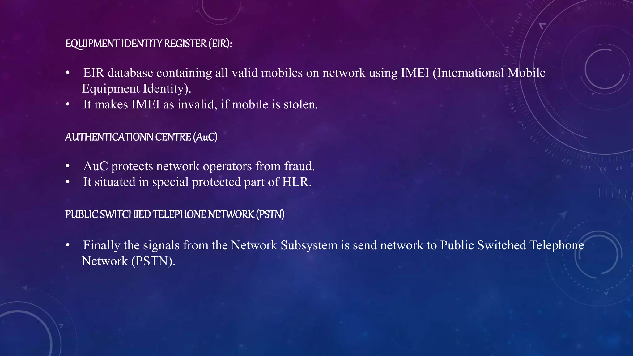 EQUIPMENTIDENTITYREGISTER(EIR):
• EIR database containing all valid mobiles on network using IMEI (International Mobile
Equipment Identity).
• It makes IMEI as invalid, if mobile is stolen.
AUTHENTICATIONNCENTRE(AuC)
• AuC protects network operators from fraud.
• It situated in special protected part of HLR.
PUBLICSWITCHIEDTELEPHONENETWORK(PSTN)
• Finally the signals from the Network Subsystem is send network to Public Switched Telephone
Network (PSTN).
 