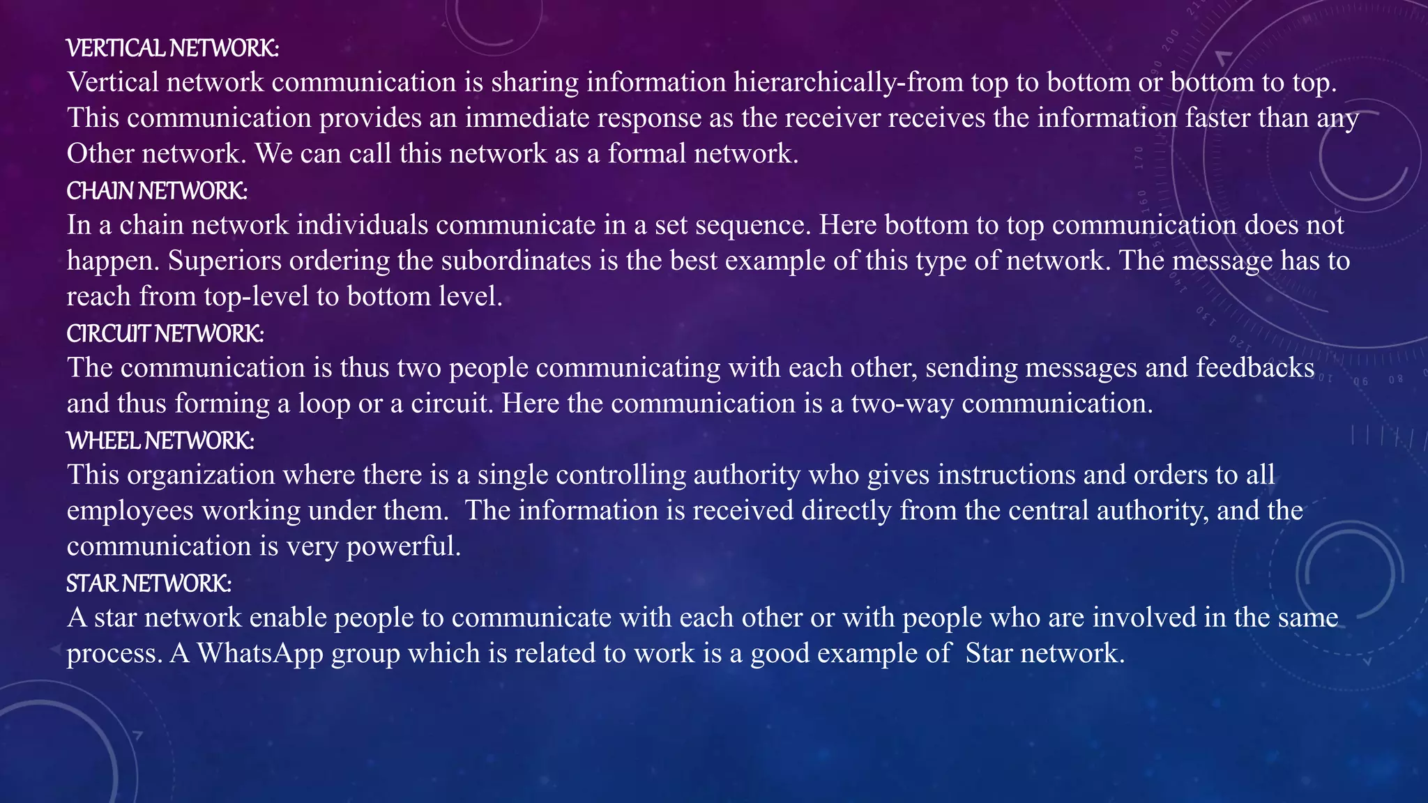 VERTICALNETWORK:
Vertical network communication is sharing information hierarchically-from top to bottom or bottom to top.
This communication provides an immediate response as the receiver receives the information faster than any
Other network. We can call this network as a formal network.
CHAINNETWORK:
In a chain network individuals communicate in a set sequence. Here bottom to top communication does not
happen. Superiors ordering the subordinates is the best example of this type of network. The message has to
reach from top-level to bottom level.
CIRCUITNETWORK:
The communication is thus two people communicating with each other, sending messages and feedbacks
and thus forming a loop or a circuit. Here the communication is a two-way communication.
WHEELNETWORK:
This organization where there is a single controlling authority who gives instructions and orders to all
employees working under them. The information is received directly from the central authority, and the
communication is very powerful.
STARNETWORK:
A star network enable people to communicate with each other or with people who are involved in the same
process. A WhatsApp group which is related to work is a good example of Star network.
 