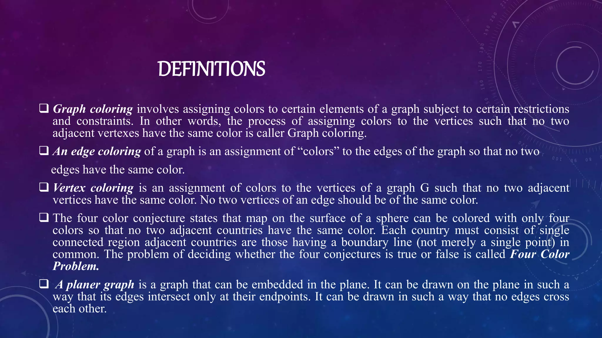 DEFINITIONS
 Graph coloring involves assigning colors to certain elements of a graph subject to certain restrictions
and constraints. In other words, the process of assigning colors to the vertices such that no two
adjacent vertexes have the same color is caller Graph coloring.
 An edge coloring of a graph is an assignment of “colors” to the edges of the graph so that no two
edges have the same color.
 Vertex coloring is an assignment of colors to the vertices of a graph G such that no two adjacent
vertices have the same color. No two vertices of an edge should be of the same color.
 The four color conjecture states that map on the surface of a sphere can be colored with only four
colors so that no two adjacent countries have the same color. Each country must consist of single
connected region adjacent countries are those having a boundary line (not merely a single point) in
common. The problem of deciding whether the four conjectures is true or false is called Four Color
Problem.
 A planer graph is a graph that can be embedded in the plane. It can be drawn on the plane in such a
way that its edges intersect only at their endpoints. It can be drawn in such a way that no edges cross
each other.
 