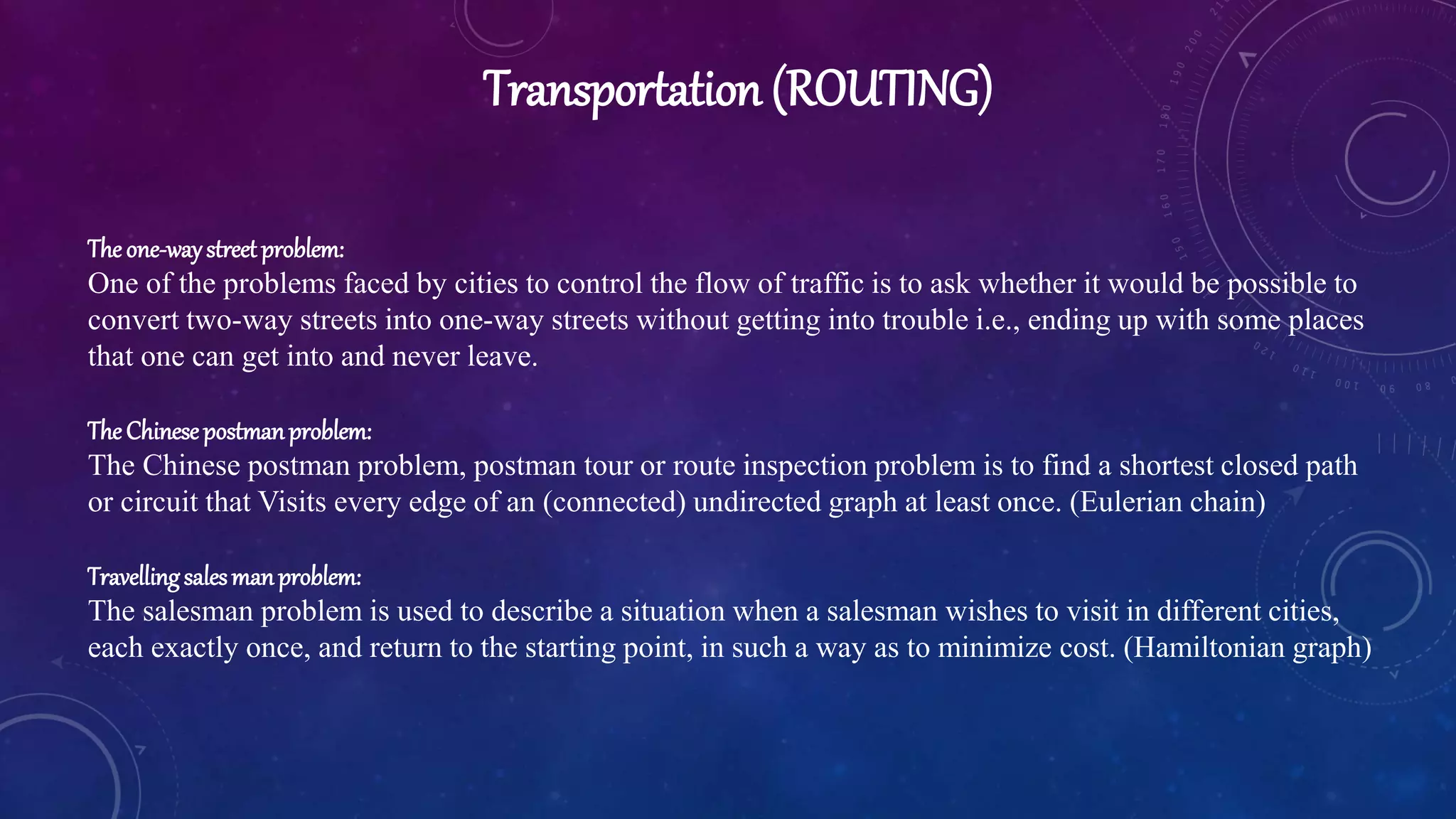 Transportation (ROUTING)
Theone-waystreetproblem:
One of the problems faced by cities to control the flow of traffic is to ask whether it would be possible to
convert two-way streets into one-way streets without getting into trouble i.e., ending up with some places
that one can get into and never leave.
TheChinesepostmanproblem:
The Chinese postman problem, postman tour or route inspection problem is to find a shortest closed path
or circuit that Visits every edge of an (connected) undirected graph at least once. (Eulerian chain)
Travellingsalesmanproblem:
The salesman problem is used to describe a situation when a salesman wishes to visit in different cities,
each exactly once, and return to the starting point, in such a way as to minimize cost. (Hamiltonian graph)
 