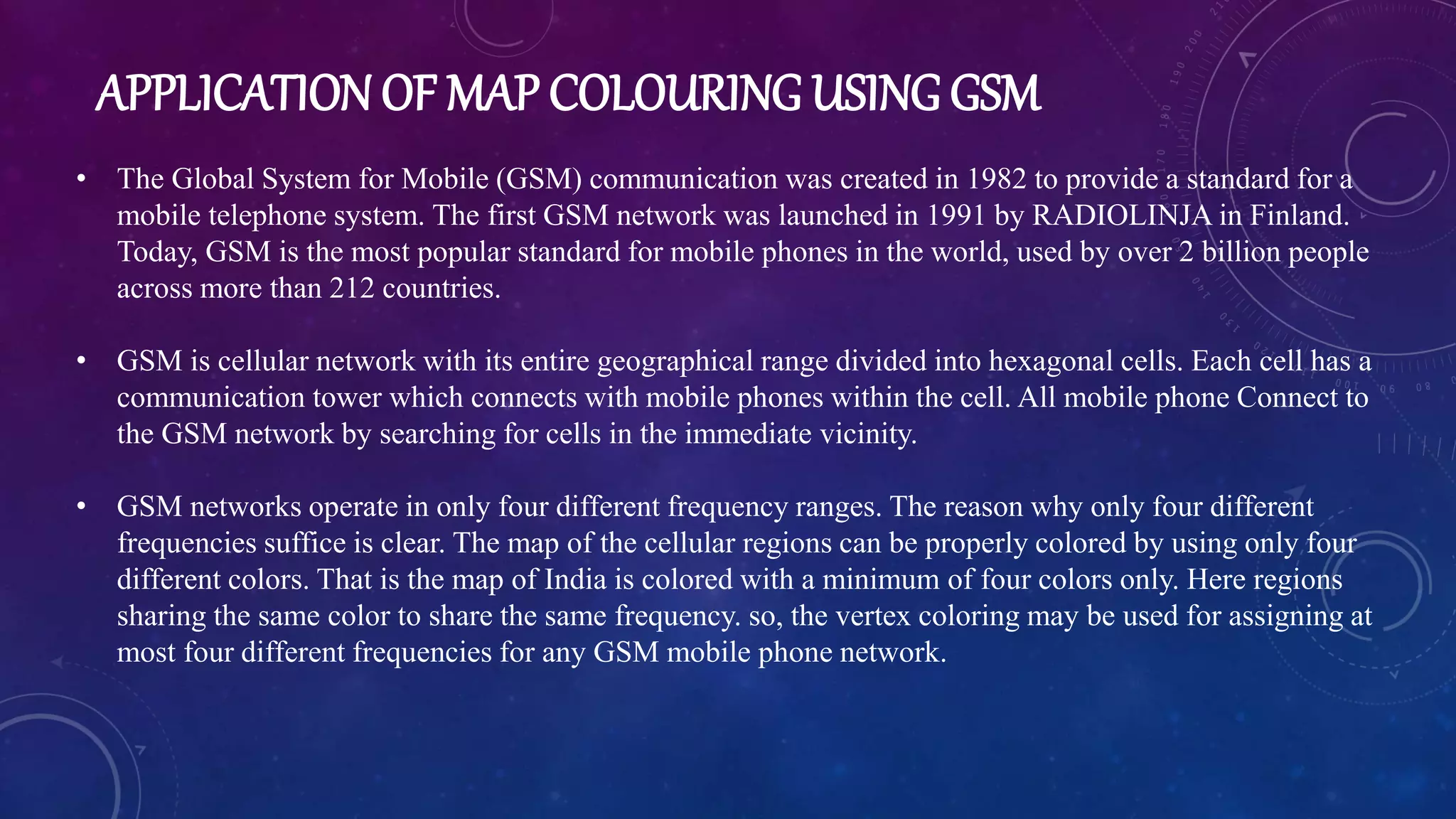 APPLICATION OF MAP COLOURING USING GSM
• The Global System for Mobile (GSM) communication was created in 1982 to provide a standard for a
mobile telephone system. The first GSM network was launched in 1991 by RADIOLINJA in Finland.
Today, GSM is the most popular standard for mobile phones in the world, used by over 2 billion people
across more than 212 countries.
• GSM is cellular network with its entire geographical range divided into hexagonal cells. Each cell has a
communication tower which connects with mobile phones within the cell. All mobile phone Connect to
the GSM network by searching for cells in the immediate vicinity.
• GSM networks operate in only four different frequency ranges. The reason why only four different
frequencies suffice is clear. The map of the cellular regions can be properly colored by using only four
different colors. That is the map of India is colored with a minimum of four colors only. Here regions
sharing the same color to share the same frequency. so, the vertex coloring may be used for assigning at
most four different frequencies for any GSM mobile phone network.
 