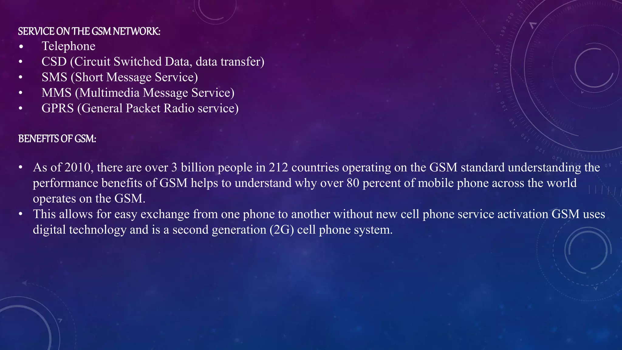 SERVICEONTHEGSMNETWORK:
• Telephone
• CSD (Circuit Switched Data, data transfer)
• SMS (Short Message Service)
• MMS (Multimedia Message Service)
• GPRS (General Packet Radio service)
BENEFITSOFGSM:
• As of 2010, there are over 3 billion people in 212 countries operating on the GSM standard understanding the
performance benefits of GSM helps to understand why over 80 percent of mobile phone across the world
operates on the GSM.
• This allows for easy exchange from one phone to another without new cell phone service activation GSM uses
digital technology and is a second generation (2G) cell phone system.
 