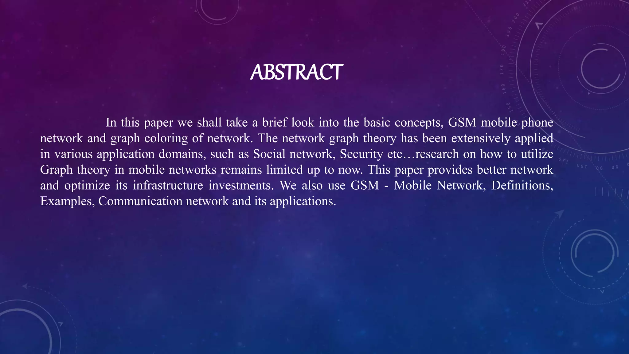 ABSTRACT
In this paper we shall take a brief look into the basic concepts, GSM mobile phone
network and graph coloring of network. The network graph theory has been extensively applied
in various application domains, such as Social network, Security etc…research on how to utilize
Graph theory in mobile networks remains limited up to now. This paper provides better network
and optimize its infrastructure investments. We also use GSM - Mobile Network, Definitions,
Examples, Communication network and its applications.
 