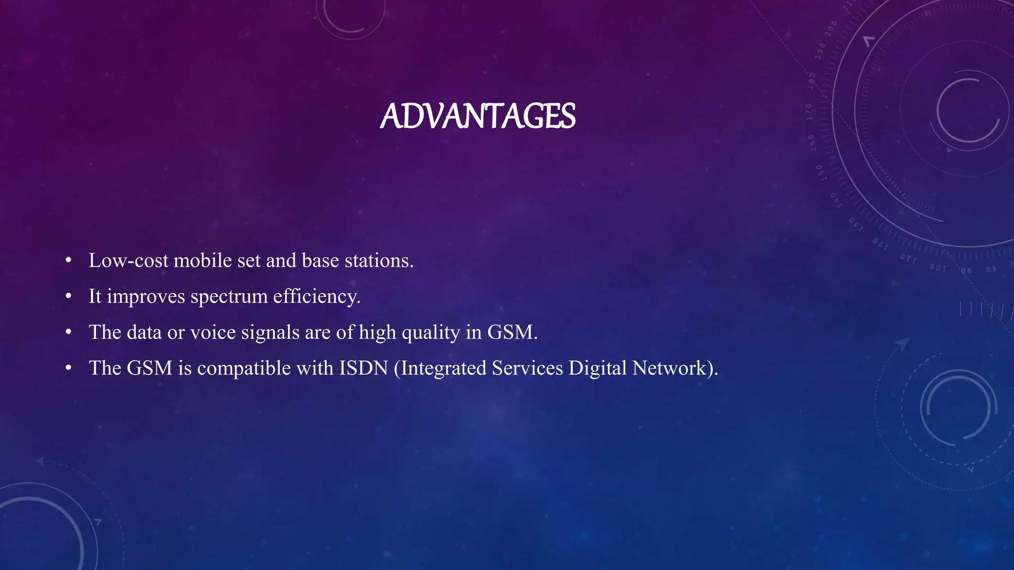 ADVANTAGES
• Low-cost mobile set and base stations.
• It improves spectrum efficiency.
• The data or voice signals are of high quality in GSM.
• The GSM is compatible with ISDN (Integrated Services Digital Network).
 