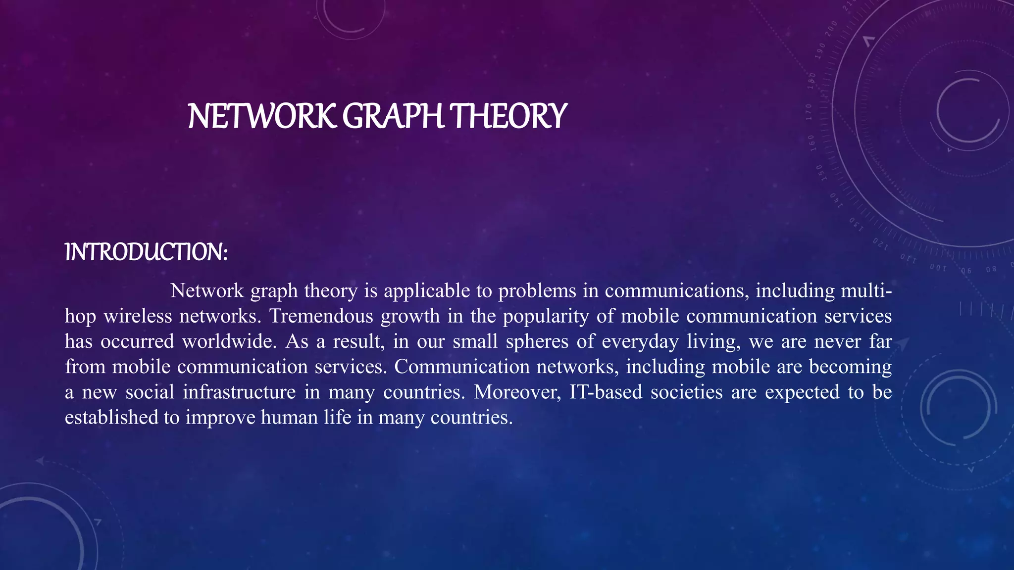 NETWORK GRAPH THEORY
INTRODUCTION:
Network graph theory is applicable to problems in communications, including multi-
hop wireless networks. Tremendous growth in the popularity of mobile communication services
has occurred worldwide. As a result, in our small spheres of everyday living, we are never far
from mobile communication services. Communication networks, including mobile are becoming
a new social infrastructure in many countries. Moreover, IT-based societies are expected to be
established to improve human life in many countries.
 