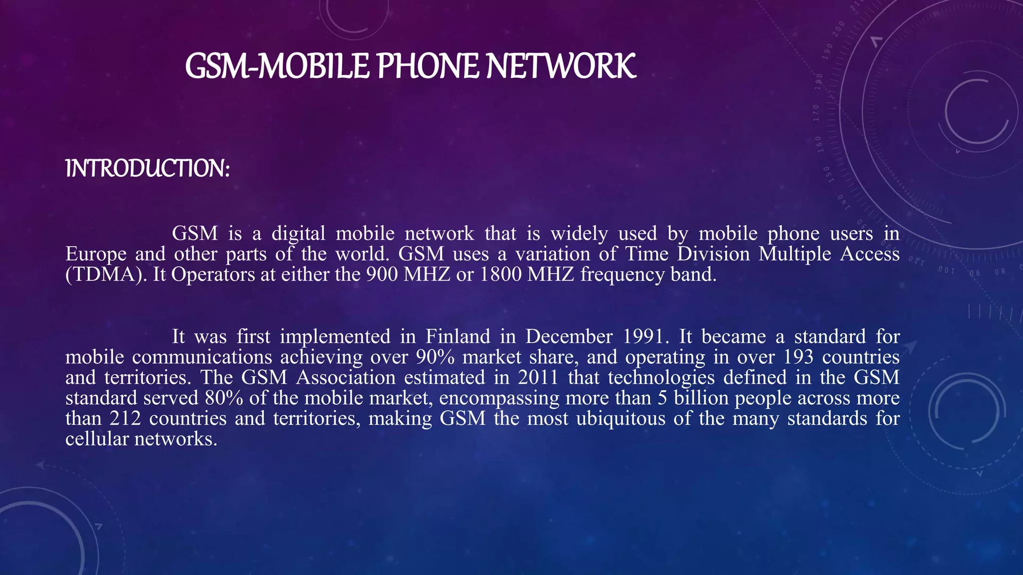 GSM-MOBILE PHONE NETWORK
INTRODUCTION:
GSM is a digital mobile network that is widely used by mobile phone users in
Europe and other parts of the world. GSM uses a variation of Time Division Multiple Access
(TDMA). It Operators at either the 900 MHZ or 1800 MHZ frequency band.
It was first implemented in Finland in December 1991. It became a standard for
mobile communications achieving over 90% market share, and operating in over 193 countries
and territories. The GSM Association estimated in 2011 that technologies defined in the GSM
standard served 80% of the mobile market, encompassing more than 5 billion people across more
than 212 countries and territories, making GSM the most ubiquitous of the many standards for
cellular networks.
 