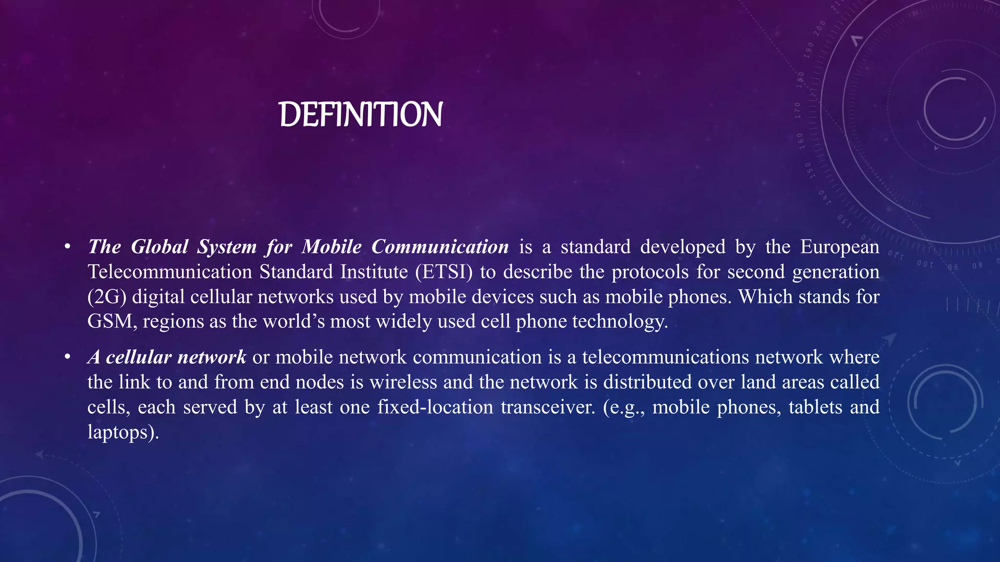 DEFINITION
• The Global System for Mobile Communication is a standard developed by the European
Telecommunication Standard Institute (ETSI) to describe the protocols for second generation
(2G) digital cellular networks used by mobile devices such as mobile phones. Which stands for
GSM, regions as the world’s most widely used cell phone technology.
• A cellular network or mobile network communication is a telecommunications network where
the link to and from end nodes is wireless and the network is distributed over land areas called
cells, each served by at least one fixed-location transceiver. (e.g., mobile phones, tablets and
laptops).
 