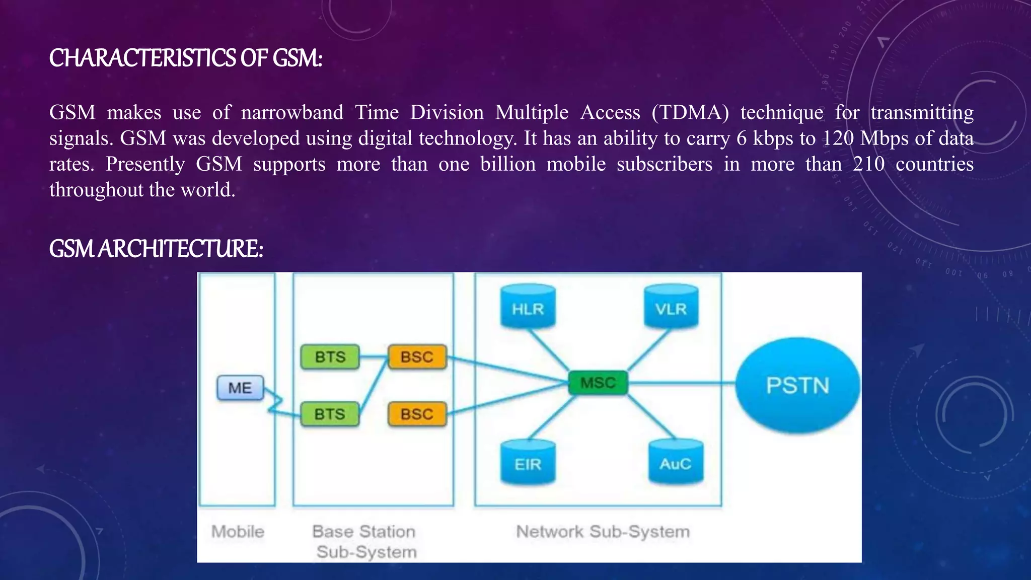 CHARACTERISTICSOF GSM:
GSM makes use of narrowband Time Division Multiple Access (TDMA) technique for transmitting
signals. GSM was developed using digital technology. It has an ability to carry 6 kbps to 120 Mbps of data
rates. Presently GSM supports more than one billion mobile subscribers in more than 210 countries
throughout the world.
GSMARCHITECTURE:
 