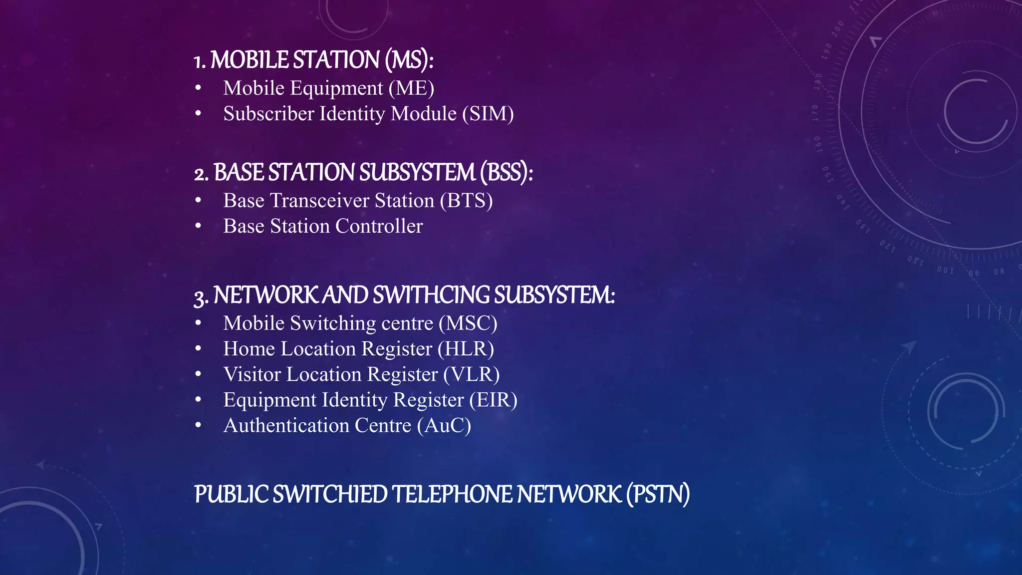 1. MOBILE STATION(MS):
• Mobile Equipment (ME)
• Subscriber Identity Module (SIM)
2. BASESTATIONSUBSYSTEM(BSS):
• Base Transceiver Station (BTS)
• Base Station Controller
3. NETWORKAND SWITHCINGSUBSYSTEM:
• Mobile Switching centre (MSC)
• Home Location Register (HLR)
• Visitor Location Register (VLR)
• Equipment Identity Register (EIR)
• Authentication Centre (AuC)
PUBLICSWITCHIEDTELEPHONENETWORK(PSTN)
 