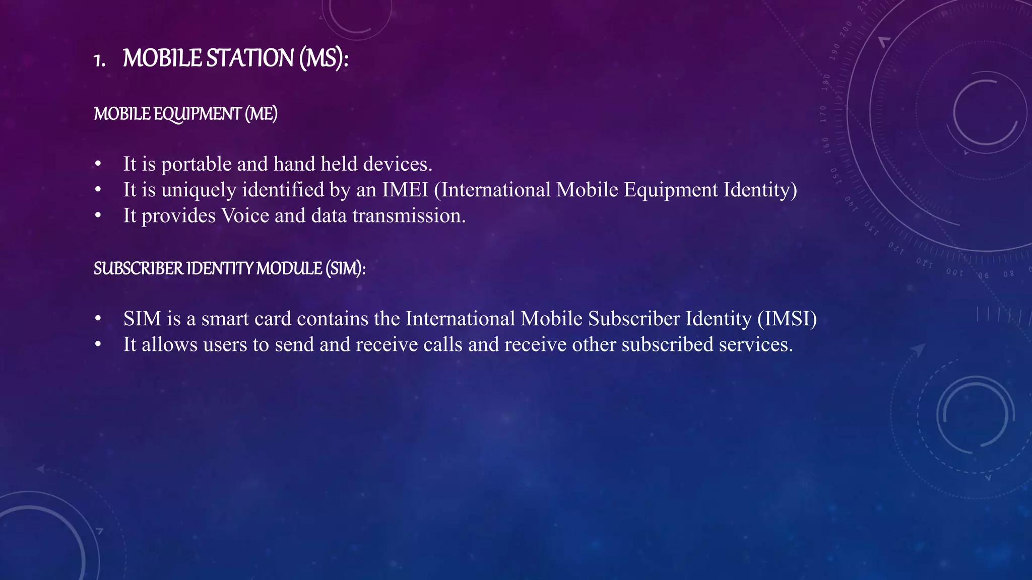 1. MOBILE STATION(MS):
MOBILEEQUIPMENT(ME)
• It is portable and hand held devices.
• It is uniquely identified by an IMEI (International Mobile Equipment Identity)
• It provides Voice and data transmission.
SUBSCRIBERIDENTITYMODULE(SIM):
• SIM is a smart card contains the International Mobile Subscriber Identity (IMSI)
• It allows users to send and receive calls and receive other subscribed services.
 