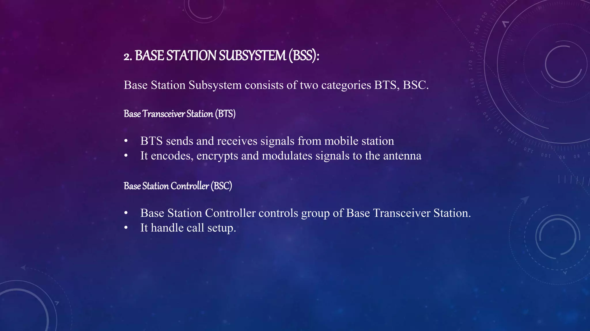 2. BASESTATIONSUBSYSTEM(BSS):
Base Station Subsystem consists of two categories BTS, BSC.
BaseTransceiverStation(BTS)
• BTS sends and receives signals from mobile station
• It encodes, encrypts and modulates signals to the antenna
BaseStationController(BSC)
• Base Station Controller controls group of Base Transceiver Station.
• It handle call setup.
 