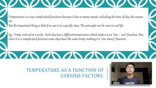 TEMPERATURE AS A FUNCTION OF
VARIOUS FACTORS.
Temperature is a very complicated functions because it has so many inputs, including the time of day, the season
etc.
But the important thing is that if we see it at a specific time. The principle can be seen in real life.
Eg:- Temp. noticed in a week:- Each day has a different temperature which makes it an “one – one” function. But,
since it is a complicated function some days have the same temp. making it a “one-many” function.
 