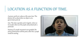 LOCATION AS A FUNCTION OF TIME.
A person cant be at 2 places at the same time. This
funtion tell us about where an object is at a
given/cetain point of
time. This idea is greatly used in logisitic, where we
try to plan where are the people and products for a
particular
business. If 2 people movement were graphed, the
point of intersection will the point, where the 2 people
would be meeting
 