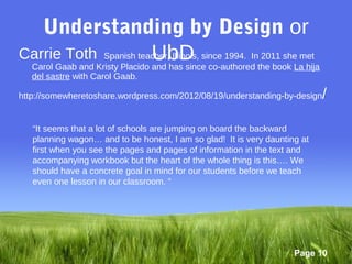 Understanding by Design or
                               UbD co-authored the book La hija
Carrie Toth Spanish teacher, Illinois, since 1994. In 2011 she met
 Carol Gaab and Kristy Placido and has since
   del sastre with Carol Gaab.

http://somewheretoshare.wordpress.com/2012/08/19/understanding-by-design    /

   “It seems that a lot of schools are jumping on board the backward
   planning wagon… and to be honest, I am so glad! It is very daunting at
   first when you see the pages and pages of information in the text and
   accompanying workbook but the heart of the whole thing is this…. We
   should have a concrete goal in mind for our students before we teach
   even one lesson in our classroom. “




                                                                     Page 10
 