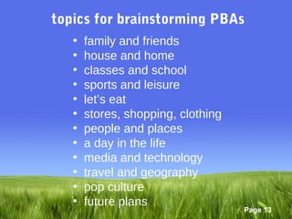 topics for brainstorming PBAs
   •   family and friends
   •   house and home
   •   classes and school
   •   sports and leisure
   •   let’s eat
   •   stores, shopping, clothing
   •   people and places
   •   a day in the life
   •   media and technology
   •   travel and geography
   •   pop culture
   •   future plans
                                    Page 13
 