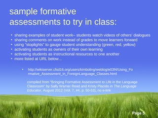 sample formative
assessments to try in class:
•   sharing examples of student work– students watch videos of others’ dialogues
•   sharing comments on work instead of grades to move learners forward
•   using “stoplights” to gauge student understanding (green, red, yellow)
•   activating students as owners of their own learning
•   activating students as instructional resources to one another
•   more listed at URL below…

        •   http://wikiserver.cfsd16.org/users/kimboling/weblog/e03f4/Using_Fo
            rmative_Assessment_in_ForeignLanguage_Classes.html

            compiled from “Bringing Formative Assessment to Life in the Language
            Classroom” by Sally Warner Read and Kristy Placido in The Language
            Educator, August 2012 (Vol. 7, #4, p. 50-53), no e-link




                                                                             Page 5
 