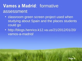 Vamos a Madrid: formative
assessment
• classroom green screen project used when
  studying about Spain and the places students
  could go
• http://blogs.henrico.k12.va.us/21/2012/01/20/
  vamos-a-madrid/




                                         Page 6
 