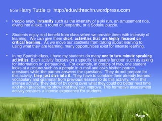 from   Harry Tuttle @ http://eduwithtechn.wordpress.com

•    People enjoy intensity such as the intensity of a ski run, an amusement ride,
     diving into a lake, a round of Jeopardy, or a Soduku puzzle.

•    Students enjoy and benefit from class when we provide them with intensity of
     learning. We can give them short  activities that  are highly focused on
     critical learning. As we move our students from talking about learning to
     using what they are learning, many opportunities exist for intense learning.

•    In my Spanish class, I have my students do many one to two minute speaking
     activities. Each activity focuses on a specific language function such as asking
     for information or persuading. For example, in groups of two, one student
     looks at a picture such as a people in a mall and asks his/her partner
     questions while the partner answers the questions. They do not prepare for
     this activity, they just dive into it. They have to combine their already learned
     vocabulary and grammar from previous lessons to do this activity. After this
     intense activity, they debrief by going over what they could do better next time
     and then practicing to show that they can improve. This formative assessment
     activity provides a intense experience for students.




                                                                           Page 7
 